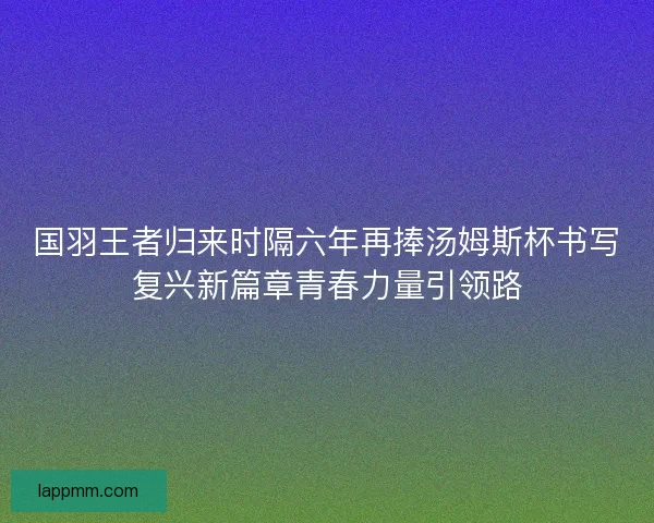 国羽王者归来时隔六年再捧汤姆斯杯书写复兴新篇章青春力量引领路