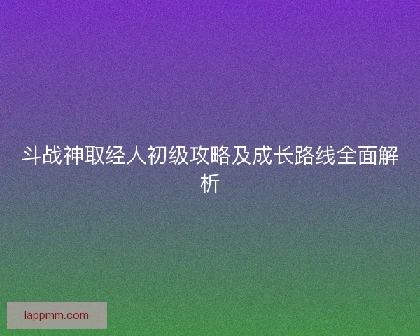 斗战神取经人初级攻略及成长路线全面解析
