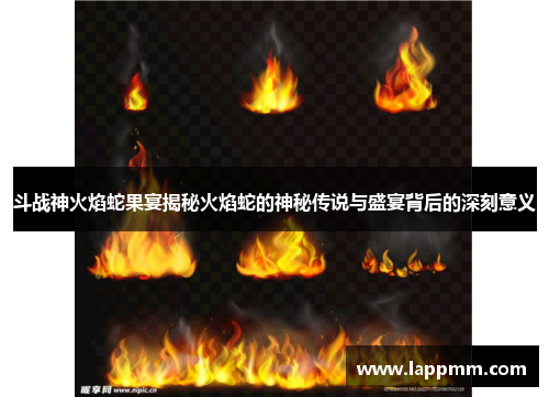 斗战神火焰蛇果宴揭秘火焰蛇的神秘传说与盛宴背后的深刻意义